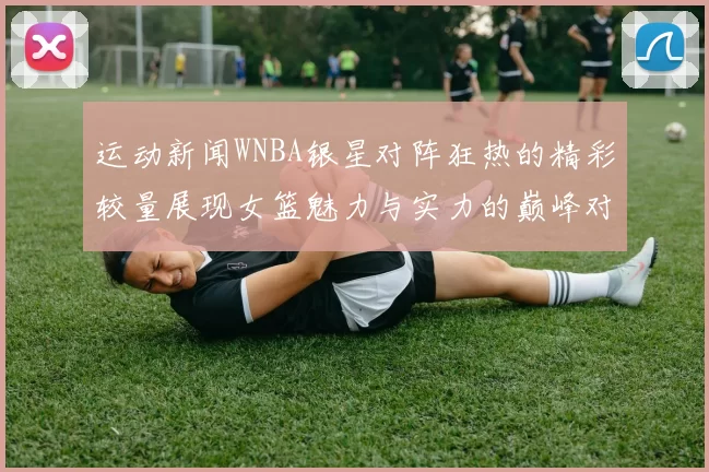 运动新闻WNBA银星对阵狂热的精彩较量展现女篮魅力与实力的巅峰对决