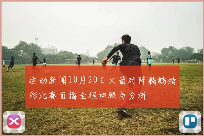 运动新闻10月20日火箭对阵鹈鹕精彩比赛直播全程回顾与分析